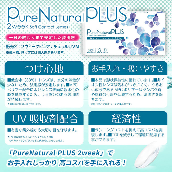 ピュアナチュラルプラス(PureNaturalPlus) 2week soft contact lenses,1日の終わりまで安定した装用感※装用感、見え方には個人差があります。,販売名:2ウィークピュアナチュラルUVM,つけ心地:低含水(38%)レンズは、水分の蒸散が少ないため、装用感が安定します。MPCポリマー配合によりレンズ表面に親水性の膜を形成するため、うるおいのある装用感が持続します。※装用感には個人差があります。,お手入れ·扱いやすさ:本品は形状保持性に優れています。非イオン性レンズは汚れが付きにくく、うるおい成分であるMPCポリマーはたんぱく質や脂質の付着を提言するため、清潔さを保ちます。※毎日のこすり洗い・ケアは必要です。,UV吸収剤配合:有害な紫外線から大切な目を守ります。※UV吸収剤を配合したコンタクトレンズはUVカットサングラスなどの代わりにはなりません。,経済性:ランニングコストを抑えて高コスパを実現します。ゴミを減らして環境に配慮することができます。,ピュアナチュラルプラス(PureNaturalPlus)でお手入れしっかり、高コスパを手に入れる! | ピュアナチュラルプラス Pur