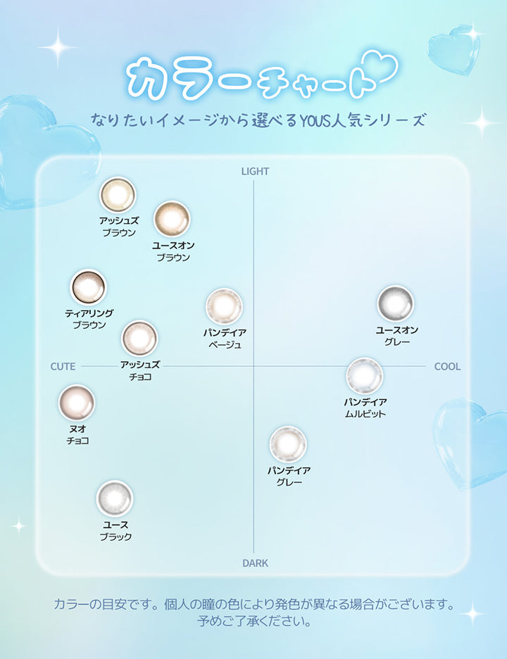 カラーチャート, なりたいイメージから選べるYous人気シリーズ, Light × Cute, アッシュズブラウン, ユースオンブラウン, ティアリングブラウン, パンデイアベージュ, アッシュズチョコ, Dark × Cute, ヌオチョコ, ユースブラック, Light × Cool, ユースオングレー, Dark × Cool, パンデイアグレー, パンデイアムルビット, カラーの目安です。個人の瞳の色により発色が異なる場合がございます。, 予めご了承ください。 | ユース YOUS 1day カラコン カラーコンタクト