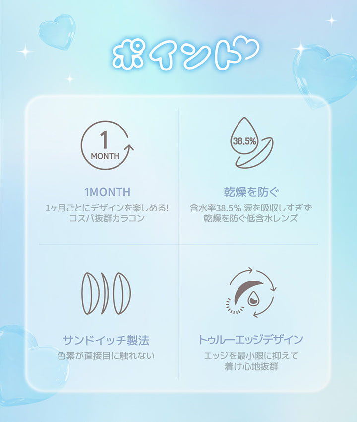 ポイント, 1 Month, 1ヶ月ごとにデザインを楽しめる!コスパ抜群カラコン, 乾燥を防ぐ, 含水率38.5%涙を吸収しすぎず乾燥を防ぐ低含水レンズ, サンドイッチ製法, 色素が直接目に触れない, トゥルーエッジデザイン, エッジを最小限に抑えて着け心地抜群 | ユース YOUS 1day カラコン カラーコンタクト