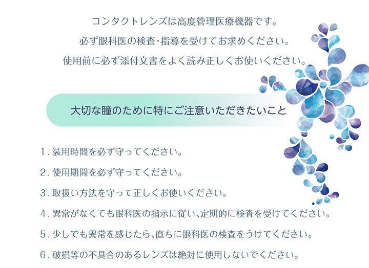 コンタクトレンズは高度管理医療機器です。必ず眼科医の検査·指導を受けてお求めください。使用前に必ず添付文書をよく読み正しくお使いください。,大切な瞳のために特にご注意いただきたいこと,1.装用時間を必ず守ってください。,2.使用期間を必ず守ってください。,3.取扱い方法を守って正しくお使いください。,4.異常がなくても眼科医の指示に従い、定期的に検査を受けてください。,5.少しでも異常を感じたら、直ちに眼科医の検査をうけてください。,6.破損等の不具合のあるレンズは絶対に使用しないでください。 | ピュアナチュラルプラス PureNaturalPlus 2week クリアコンタクト