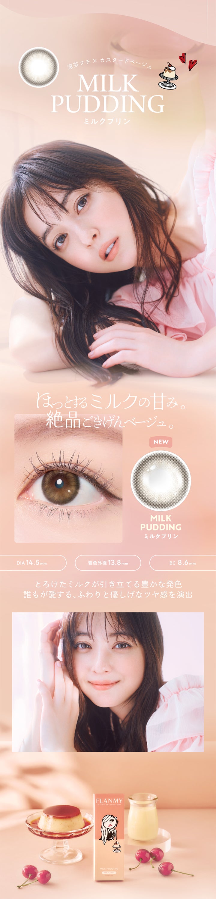 深茶フチ×カスタードベージュ,MILK PUDDING,ミルクプリン,ほっとするミルクの甘み,絶品ごきげんベージュ,NEW,DIA 14.5mm,着色外径 13.8mm,MILKPUDDING,ミルクプリン,BC8.6mm,とろけたミルクが引き立てる豊かな発色,誰もが愛するふわりと優しげなツヤ感を演出,FLANMY,1DAY COLOR CONTACT LENS,MILK PUDDING