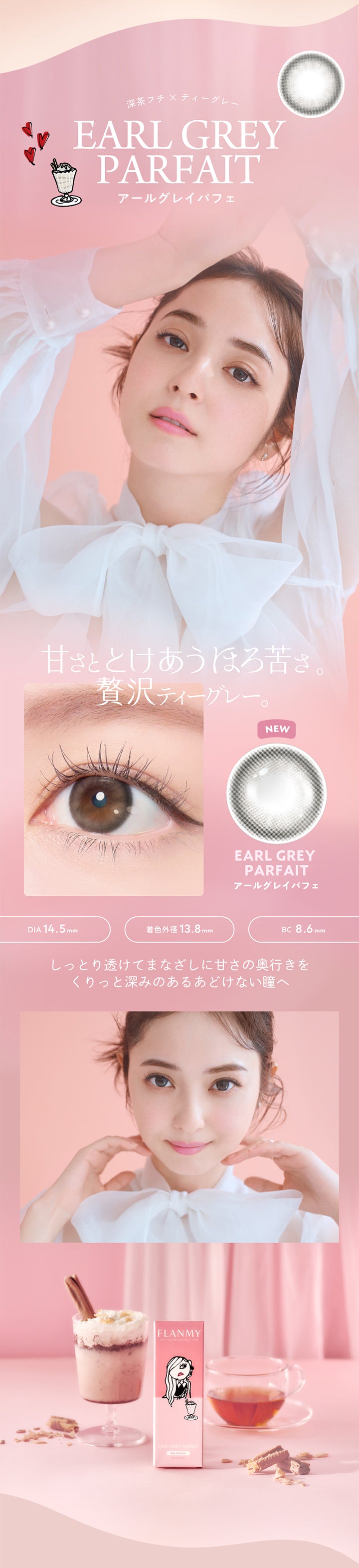 深茶フチメ ティーグレー,EARL GREY PARFAIT,アールグレイパフェ,甘さととけあうほろ苦さ,贅沢ティーグレー,DIA 14.5mm,着色外径 13.8mm,NEW,EARL GREY PARFAIT,アールグレイパフェ,BC8.6mm,しっとり透けてまなざしに甘さの奥行きを,くりっと深みのあるあどけない瞳へ,FLANMY,EARL GREY PARFAIT