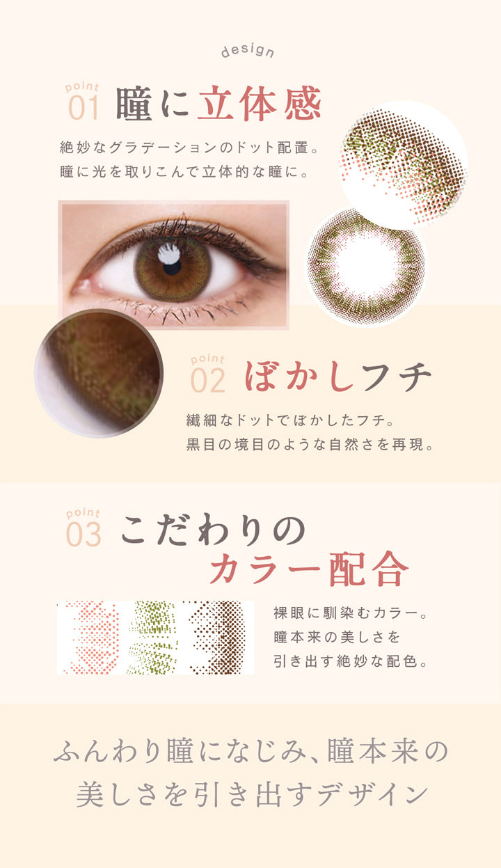 ルミア(lumia),01,瞳に立体感,絶妙なグラデーションのドット配置。,瞳に光を取り込んで立体的な瞳に,02,ぼかしフチ,繊細なドットでぼかしたフチ。,黒目の境目のような自然さを再現。,03,こだわりのカラー配合,裸眼になじむカラー。,瞳本来の美しさを引き出す絶妙な配色。|ルミア lumia 1day カラコン カラーコンタクト