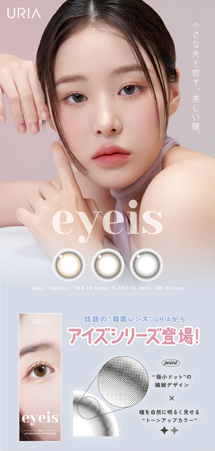 URIA,YOU ARE MY STAR,eyeis,小さな光を宿す、美しい瞳。,1day / 10piece / DIA 14.2mm / G.DIA 13.3mm / BC 8.7mm,話題の”韓国レンズ”URIA からアイズシリーズ登場!,Unforgettable moment of eye contact,point,極小ドットの繊細デザイン×瞳を自然に明るく見せるトーンアップカラー | ユリア アイズ URIA eyeis 1day カラコン カラーコンタクト