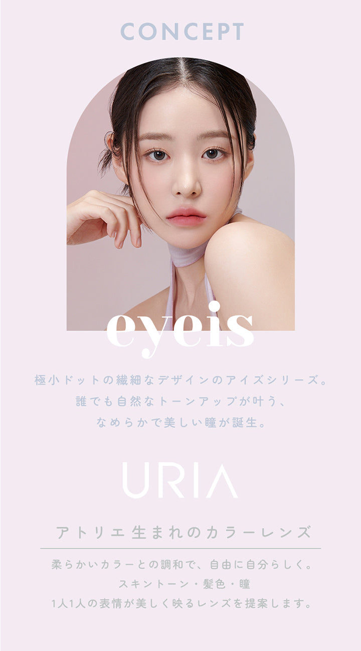CONCEPT,極小ドットの繊細なデザインのアイズシリーズ。誰でも自然なトーンアップが叶う、なめらかで美しい瞳が誕生。,URIA,YOU ARE MY STAR,アトリエ生まれのカラーレンズ,柔らかいカラーとの調和で、自由に自分らしく。スキントーン・髪色・瞳,1人1人の表情が美しく映るレンズを提案します。,コンタクトレンズは高度管理医療機器です。必ず眼科医の処方に従って購入してください。,販売名:ANWワンデー イブ,承認番号:22700BZX00143A02,一般的名称:単回使用視力補正用色付コンタクトレンズ | ユリア アイズ URIA eyeis 1day カラコン カラーコンタクト