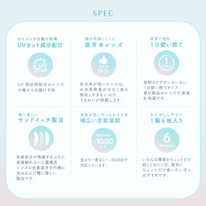 ラムリエ(ramurie),SPEC,カラコンで日焼け対策,UVカット成分配合,UVcut,UV吸収剤配合のレンズで瞳から日焼け予防,瞳が乾燥しにくい低含水レンズ,含水率38.5%,含水率が低いレンズは、水分蒸発量が少なく涙を吸収しすぎないので、うるおいが持続します。,清潔で便利1日使い捨て,面倒なケアがいらいない1日使い捨てタイプ。毎日新品のレンズで清潔&快適です。,瞳に優しいサンドイッチ製法,色素部分が角膜やまぶたに直接触れない三重構造。,レンズの色素部分を内側に包み込んだ瞳に優しい製法です。,度数が高い方にもおすすめ幅広い度数展開,高度数対応,-10.00まで,全カラー度なし~-10.00まで対応しています。,おためししやすい1箱6枚入り,6lenses,いろんな種類をちょっとだけ試してみたい方、週末にちょっとだけ使いたい方におすすめです|ラムリエ ramurie カラコン カラーコンタクト