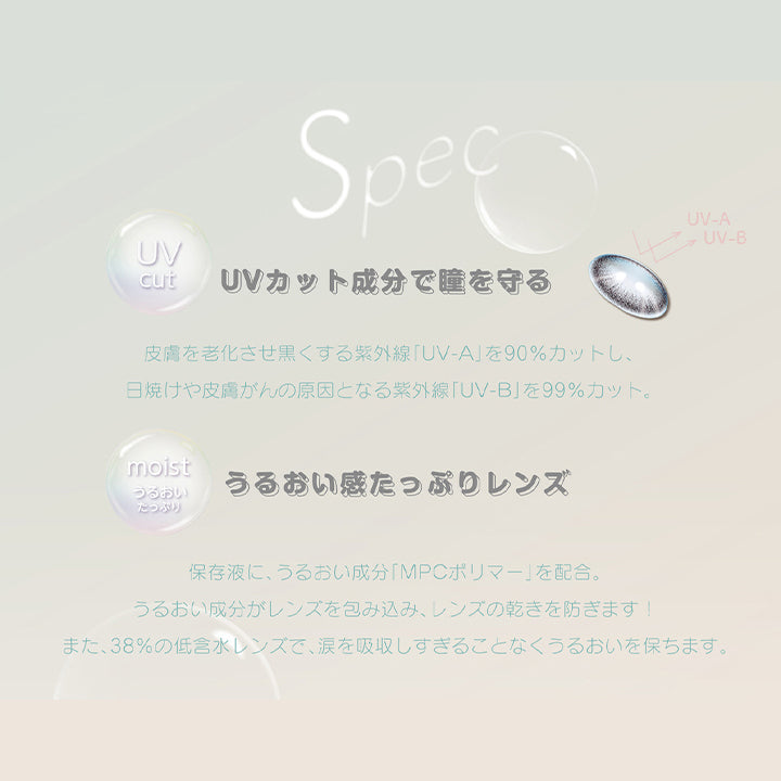 デコラティブアイズヴェール(DECORATIVE EYES VEIL)のレンズスペック,UVcut,UVカット成分で瞳を守る,皮膚を老化させ黒くする紫外線「UV-A」を90%カットし、日焼けや皮膚がんの原因となる紫外線「UV-B」を99%カット。,moist うるおいたっぷり,うるおい感たっぷりレンズ,保存液に、うるおい成分「MPCポリマー」を配合。うるおい成分がレンズを包み込み、レンズの乾きを防ぎます!また、38%の低含水レンズで、涙を吸収しすぎることなくうるおいを保ちます。|デコラティブアイズヴェール DECORATIVE EYES VEIL 1day ワンデーコンタクトレンズ