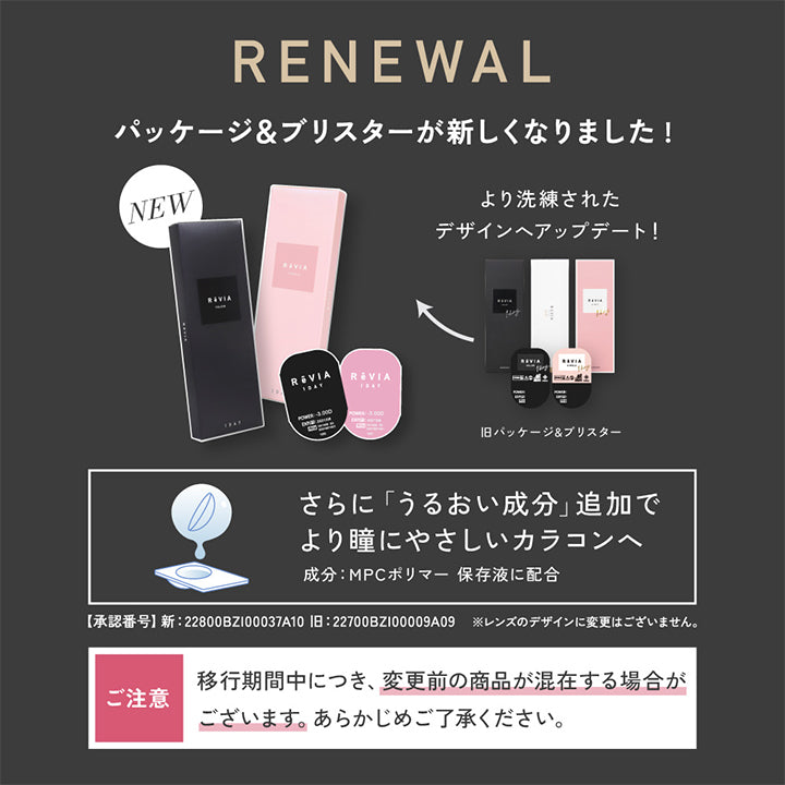 Renewal, パッケージ&ブリスターが新しくなりました!, New, より洗練されたデザインヘアップデート!, 旧パッケージ&ブリスター, さらに「うるおい成分」追加でより瞳にやさしいカラコンへ, 成分:MPCポリマー保存液に配合, 【承認番号】新:22800BZI00037A10, 旧:22700BZI00009A09, ※レンズのデザインに変更はございません。, ご注意：移行期間中につき、変更前の商品が混在する場合がございます。あらかじめご了承ください。 | レヴィア ワンデー カラー ReVIA 1DAY COLOR カラコン カラーコンタクト