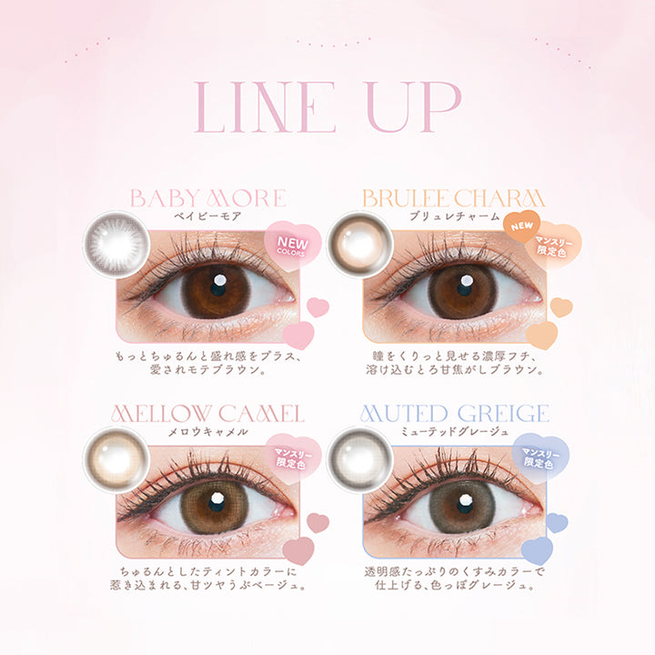 Chu's me monthly mote lens, line up, baby more(ベイビーモア), もっとちゅるんと盛れ感をプラス、愛されモテブラウン, brulee charm(ブリュレチャーム)マンスリー限定色, 瞳をくりっと見せる濃厚フチ、溶け込むとろ甘焦がしブラウン。, mellow camel(メロウキャメル)マンスリー限定色, ちゅるんとしたティンとカラーに引き込まれる、甘ツヤうぶベージュ。, muted greige(ミューテッドグレージュ)マンスリー限定色, 透明感たっぷりのくすみカラーで仕上げる、色っぽグレージュ。| チューズミーマンスリー chu's me monthly カラコン カラーコンタクト