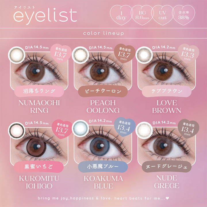 アイリスト(eyelist),color lineup,DIA14.5mm,着色直径13.7mm,めろあまピンク,KUROMITU ICHIGO,黒蜜いちご,DIA14.5mm,着色直径13.7mm,じんわりベージュ,NUMAOCHI RING,沼落ちリング,DIA14.2mm,著色直径13.4mm,むっちりブルー,KOAKUMA BLUE,小悪魔ブルー,DIA14.5mm,着色直径13.7mm,ぽってりコーラル,PEACH OOLONG,ピーチウーロン,DIA14.2mm,著色直径13.4mm,ふわふわグレー,NUDE GREGE,ヌードグレージュ,DIA14.2mm,著色直径13.3mm,しっとりブラウン,LOVE BROWN,ラブブラウン,1day,BC8.6mm,UVcut,含水率38%|アイリスト eyelist カラコン カラーコンタクト
