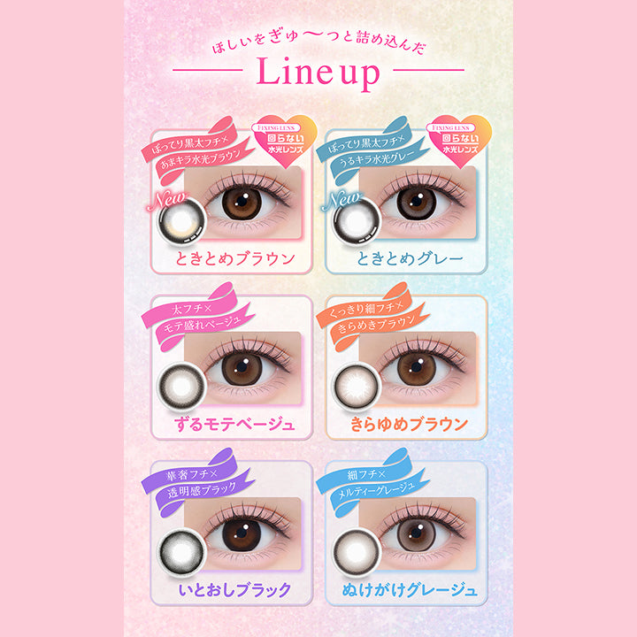 ほしいをぎゅーっと詰め込んだLine up, New ときとめブラウン, ぽってり黒太フチ × 甘キラ水光ブラウン, Fixing lens 回らない水光レンズ, New ときとめグレー, ぽってり黒太フチ × うるキラ水光グレー, Fixing lens 回らない水光レンズ, ずるモテベージュ, 太フチ × モテ盛れベージュ, きらゆめブラウン, くっきり細フチ × きらめきブラウン, いとおしブラック, 華奢フチ × 透明感ブラック, ぬけがけグレージュ, 細フチ × メルティーグレージュ | シャプン Chapun 1day カラコン カラーコンタクト
