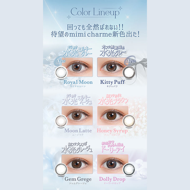 Color Lineup, 回っても全然ばれない!!, 待望のmimicharme 新色出た!, きらめき水光ミルキーグレー, New, Royal Moon, ロイヤルムーン, 太フチ無敵盛れ水光グレー, New, Kitty Puff, キティパフ, きらめき水光ミルキーベージュ, Moon Latte ムーンラテ, 細フチあざと水光ブラウン, Honey Syrup ハニーシロップ, 細フチ大人っぽ水光グレージュ, Gem Grege ジェムグレージュ, 新感覚♡きゅるん盛れドーリーアイ,　Dolly Drop ドーリードロップ| (ミミシャルム) (mimi charme) 1day カラコン カラーコンタクト 
