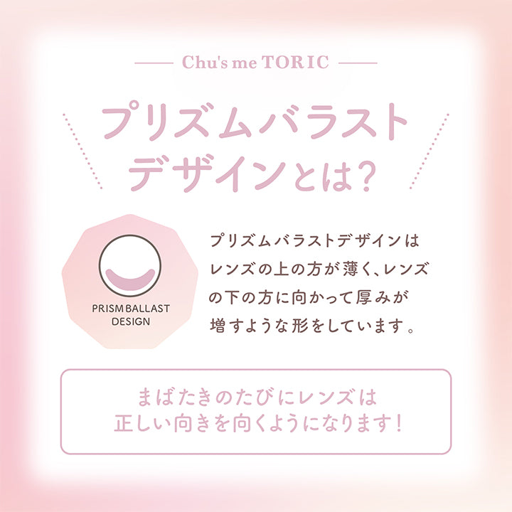 チューズミートーリック(chu's me TORIC),Chu's me TORIC,プリズムバラストデザインとは?,PRISM BALLAST DESIGN,プリズムバラストデザインはレンズの上の方が薄く、レンズの下の方に向かって厚みが増すような形をしています。,まばたきのたびにレンズは正しい向きを向くようになります!|チューズミートーリック chu's me TORIC カラコン カラーコンタクト