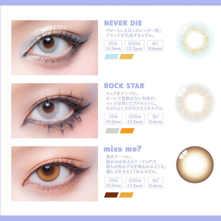 (ラインナップ1)Lens Lineup,1day 9color,stylish スタイリッシュに着こなしたい,ネバーダイ(Never Die) ブルーといえばこのレンズ一択。ブランドを代表するモデル。,ロックスター(Rock Star) ロックをテーマに。クールで無駄のない色味が、エッジの効いたアクセントに。その人らしさを引き立てるモデル。,ミスミー(Miss Me?) オオカミをテーマに。暖かみのあるカラーリングで、誰もが思わず目を奪われるような、瞳に力を与えてくれるモデル。 | ギャルネバーダイ Gal Never Die 1day カラコン カラーコンタクト
