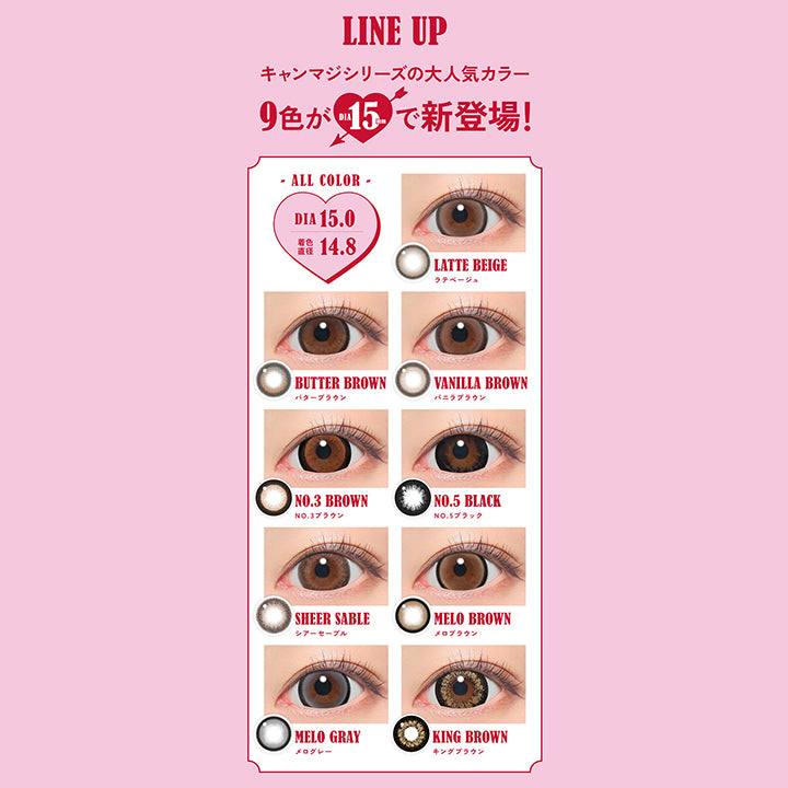 Line Up, キャンマジシリーズの大人気カラー9色がDIA15.0mmで新登場！, All color DIA15.0mm 着色直径14.8mm, LATTE BEIGE ラテベージュ, BUTTER BROWN バターブラウン, VANILLA BROWN バニラブラウン, NO.3 BROWN NO.3 ブラウン, NO.5 BLACK NO.5ブラック, SHEER SABLE シアーセーブル, MELO BROWN メロブラウン, MELO GRAY メログレー, KING BROWN キングブラウンFabulous ファビュラス 1day,DIA15.0mm, 国内最大！！着色直径14.8mm※日本国内承認着色直径において 2025年5月27日時点 自社調べ| ファビュラス Fabulous 1day カラコン カラーコンタクト 
