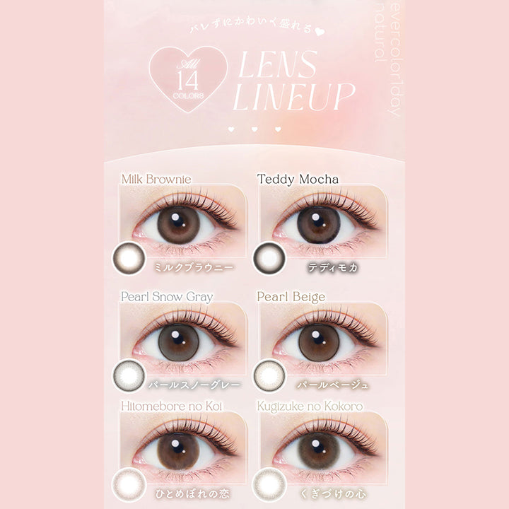 バレずにかわいく盛れる♥, All 14colors, Lens Lineup, Milk Brownie, ミルクブラウニー, Teddy Mocha, テディモカ, Pearl Snow Gray, パールスノーグレー, Pearl Beige, パールベージュ, Hitomebore no Koi, ひとめぼれの恋, Kugizuke no Kokoro, くぎづけの心 | エバーカラーワンデーナチュラル Ever Color 1day Natural 1day カラコン カラーコンタクト, 
