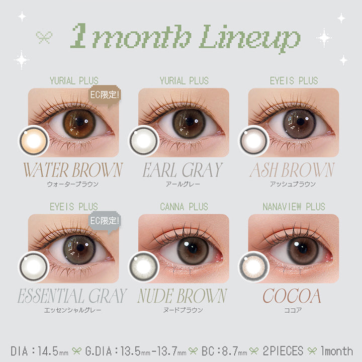 (ラインナップ)※EC限定 ウォーターブラウン(Water Brown) / アールグレー(Earl Grey) GDIA 13.7mm,アイズプラス(Eyeis Plus) アッシュブラウン(Ash Brown) / ※EC限定 エッセンシャルグレー(Essential Gray) GDIA 13.7mm,カンナプラス(Canna Plus) ヌードブラウン(Nude Brown) GDIA 13.5mm,ナナビュープラス(Nanaview Plus) ココア(cocoa) GDIA 13.5mm | ユリアマンスリー Uria monthly カラコン カラーコンタクト
