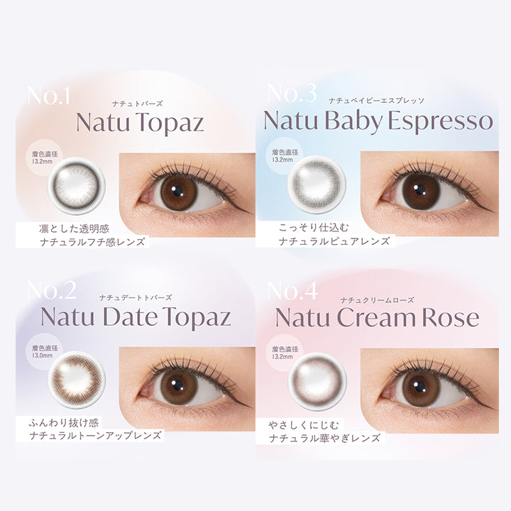 No.1,Natu Topaz,ナチュトパーズ,凛とした透明感,ナチュラルフチ感レンズ,着色直径 13.2mm,No.2,Natu Date Topaz,ナチュデートトパーズ,ふんわり抜け感,ナチュラルトーンアップレンズ,着色直径 13.0mm,No.3,Natu Baby Espresso,ナチュベイビーエスプレッソ,こっそり仕込む,ナチュラルピュアレンズ,着色直径 13.2mm,No.4,Natu Cream Rose,ナチュクリームローズ,やさしくにじむ,ナチュラル華やぎレンズ,着色直径 13.2mm|トパーズシリコーンハイドロゲル(TOPARDS SILICONE HYDROGEL) 1day カラコン カラーコンタクト