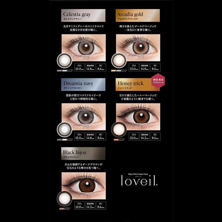 Line up loveil 1day, DIA15.0mm Series, Celestia gray, セレスティアグレー, 光差すミストグレーのコントラストで比類なき存在感の瞳に。, DIA15.0mm, 着色外径14.8mm, BC8.6mm, Arcadia gold, アルカディアゴールド, 輝きを湛えたゴールドベージュで一歩先行く豪奢な瞳に。, DIA15.0mm, 着色外径14.8mm, BC8.6mm, Dreamia navy, ドリーミアネイビー, 陰影が際立つクリアネイビーで上質活神秘的な瞳に。, DIA15.0mm, 着色外径14.8mm, BC8.6mm, Honey trick, ハニートリック, 倖田來未プロデュース, 甘さで満たしたハニーベージュで小悪魔のように翻弄する瞳へ。, DIA15.0mm, 着色外径14.2mm, BC8.6mm, Black bijou, ブラックビジュー, 目元を強調するダークブラウンが宝石のような輝きを放つ瞳へ。, DIA15.0mm, 着色外径14.2mm, BC8.6mm, 1day Color Contact Lens, loveil, 