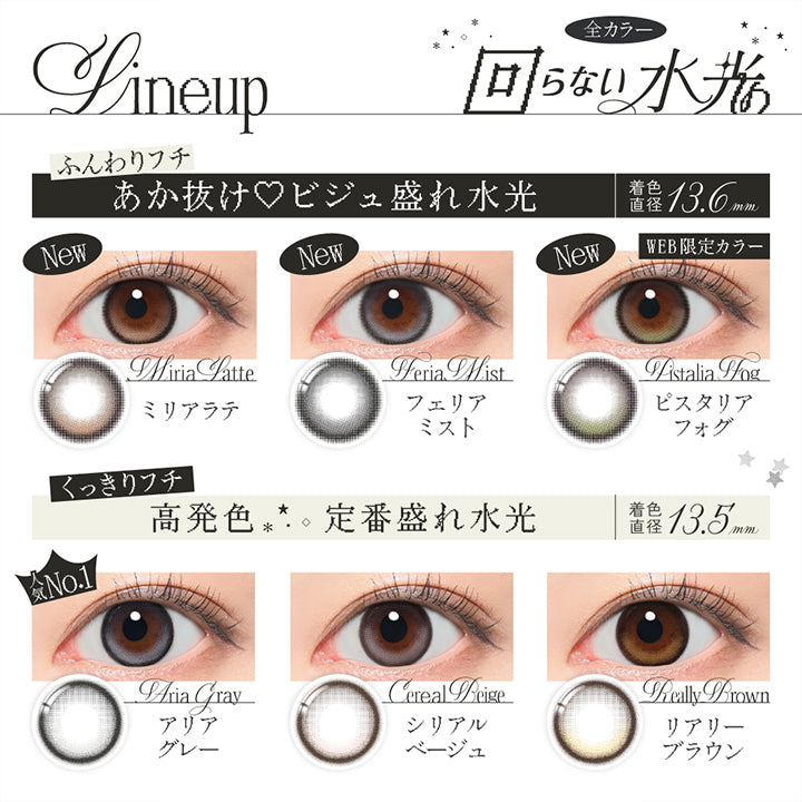 ラインナップ(Line up),全カラー回らない水光,All colors with Fixed Highlight,ふんわりフチ あか抜け♡ビジュ盛れ水光 着色直径13.6mm：ミリアラテ(Miria Latte) フェリアミスト(Feria Mist) ピスタリアフォグ(Pistaria Fog),くっきりフチ 定番盛れ水光 着色直径13.5mm：アリアグレー(Aria Gray) シリアルベージュ(Cereal Beige) リアリーブラウン(Really Brown) | リアリアワンデー Riaria 1Day カラコン カラーコンタクト
