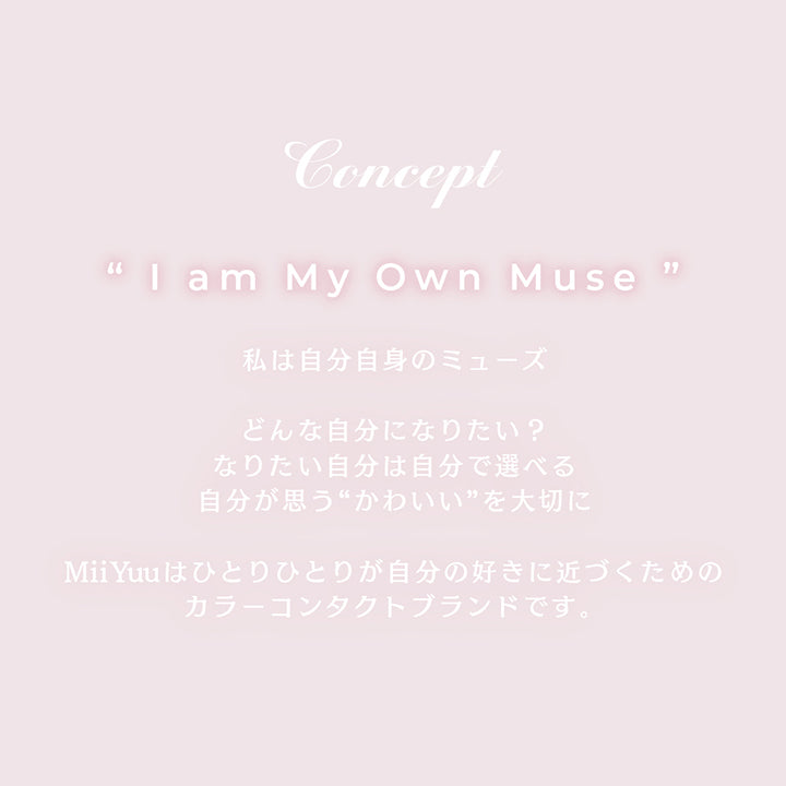 Concept,lam My Own Muse,私は自分自身のミューズ,どんな自分になりたい？なりたい自分は自分で選べる,自分が思う“かわいい”を大切に,MiiYuuはひとりひとりが自分の好きに近づくためのカラーコンタクトブランドです。 | ミィーユ Mii Yuu 1day カラコン カラーコンタクト

