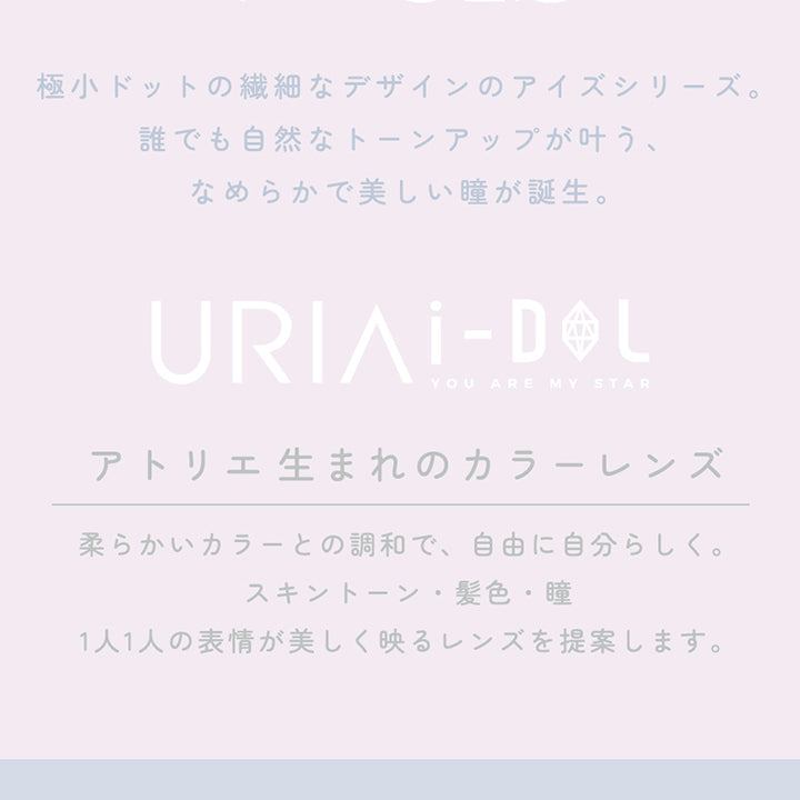 CONCEPT,極小ドットの繊細なデザインのアイズシリーズ。誰でも自然なトーンアップが叶う、なめらかで美しい瞳が誕生。,URIAI-DOL,YOU ARE MY STAR,アトリエ生まれのカラーレンズ,柔らかいカラーとの調和で、自由に自分らしく。スキントーン・髪色・瞳,1人1人の表情が美しく映るレンズを提案します。,コンタクトレンズは高度管理医療機器です。必ず眼科医の処方に従って購入してください。,販売名:ANWワンデー イブ,承認番号:22700BZX00143A02,一般的名称:単回使用視力補正用色付コンタクトレンズ | ユリアアイドル アイズ URIA-iDOL eyeis 1day カラコン カラーコンタクト

