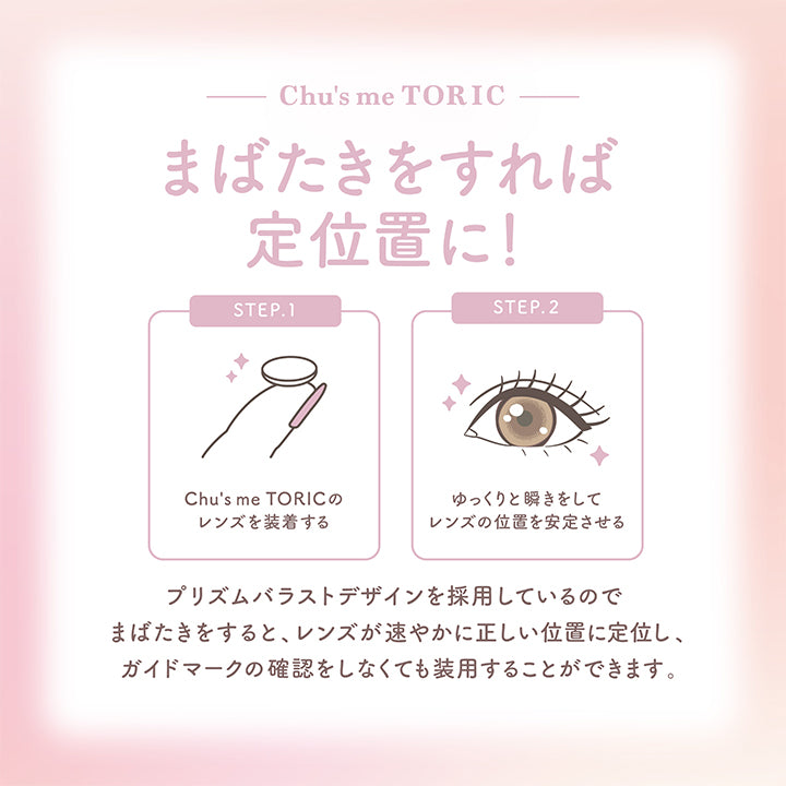 チューズミートーリック(chu's me TORIC),Chu's me TORIC,まばたきをすれば定位置に!,STEP.1,Chu's me TORICのレンズを装着する,STEP.2,ゆっくりと瞬きをしてレンズの位置を安定させる,プリズムバラストデザインを採用しているのでまばたきをすると、レンズが速やかに正しい位置に定位し、ガイドマークの確認をしなくても装用することができます。|チューズミートーリック chu's me TORIC カラコン カラーコンタクト