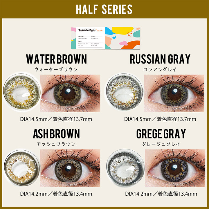 (トゥインクルアイズのカラーラインナップ), Color lineup, Half Series：Water brown(ウォーターブラウン)DIA14.5mm 着色直径13.7mm / Russian gray(ロシアングレイ)DIA14.5mm 着色直径13.7mm / Ash Brown(アッシュブラウン)DIA14.2mm 着色直径13.4mm / Grege Gray(グレージュグレイ)DIA14.2mm 着色直径13.4mm | トゥインクルアイズワンデー Twinkle Eyes 1day カラコン カラーコンタクト
