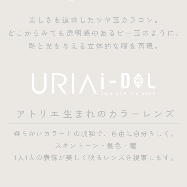 CONCEPT,YURIAL,美しさを追求したツヤ玉カラコン。どこからみても透明感のあるビー玉のように、艶と光を与える立体的な瞳を再現。,URIAI-DOL,YOU ARE MY STAR,アトリエ生まれのカラーレンズ,柔らかいカラーとの調和で、自由に自分らしく。,スキントーン・髪色・瞳,1人1人の表情が美しく映るレンズを提案します。,コンタクトレンズは高度管理医療機器です。必ず眼科医の処方に従って購入してください。,販売名: ANWワンデー イブ 承認番号:22700BZX00143A02 一般的名称: 単回使用視力補正用色付コンタクトレンズ | ユリアアイドル ユリアル(URIA-iDOL YURIAL) 1day カラコン カラーコンタクト
