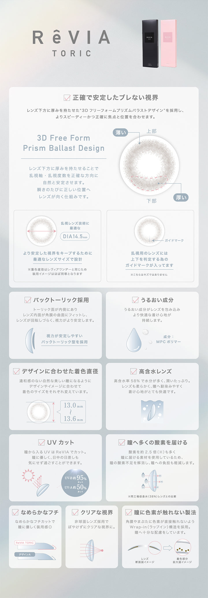 ReVIA TORIC, 正確で安定したブレない視界 レンズ下方に厚みを持たせた3Dフリーフォームプリズムバラストデザインを採用し、よりスピーディーかつ正確に焦点と位置を合わせます。, 3D Free Form Prism Ballast Design レンズ下方に厚みをもたせることで乱視軸・乱視度数を正確な方向に自然と安定させます。瞬きのたびに正しい位置へレンズが向く仕組みです。, 乱視レンズ技術に最適なDIA:14.5mm より安定した視界をキープするために最適なレンズサイズで設計 ※着色直径はレヴィアワンデーと同じため装用イメージはほぼ同等となります, 乱視用レンズには上下を判定るるためのガイドマークが入っています ※こちらは傷ではありません, バックとーりっく採用 トーリック面が内側にありレンズ内面が角膜の曲面にフィットし、レンズが回転しづらく、視力がより安定します。, うるおい成分 うるおい成分がレンズを包み込みより快適な着け心地が持続します 成分MPCポリマー, デザインに合わせた着色直径 違和感のない自然な美しい瞳になるようにデザインやイメージに合わせて着色のサイズをそれぞれ変えています。, 高