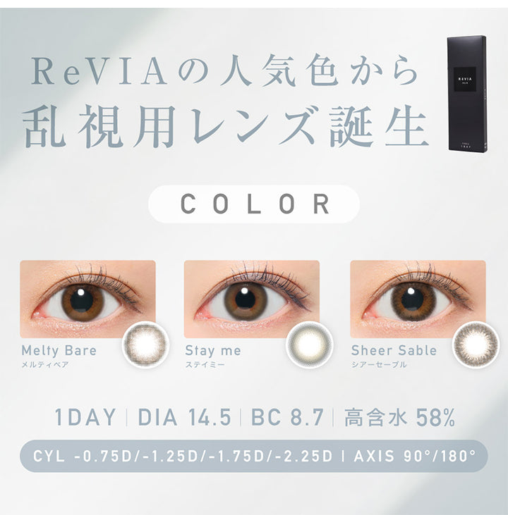 レヴィアトーリックワンデーカラー(ReVIA TORIC 1day COLOR),ReVIAの人気色から乱視用レンズ誕生,color,メルティベア,Meity Bare,ステイミー,Stay me,シアーセーブル,Sheer Sable,CYL,-0.75D,-1.25D,-1.75D,-2.25D,AXIS,90°,180°,1DAY,DIA14.5,BC8.7,高含水58％|レヴィアトーリックワンデーカラー ReVIA TORIC 1day COLOR カラコン カラーコンタクト
