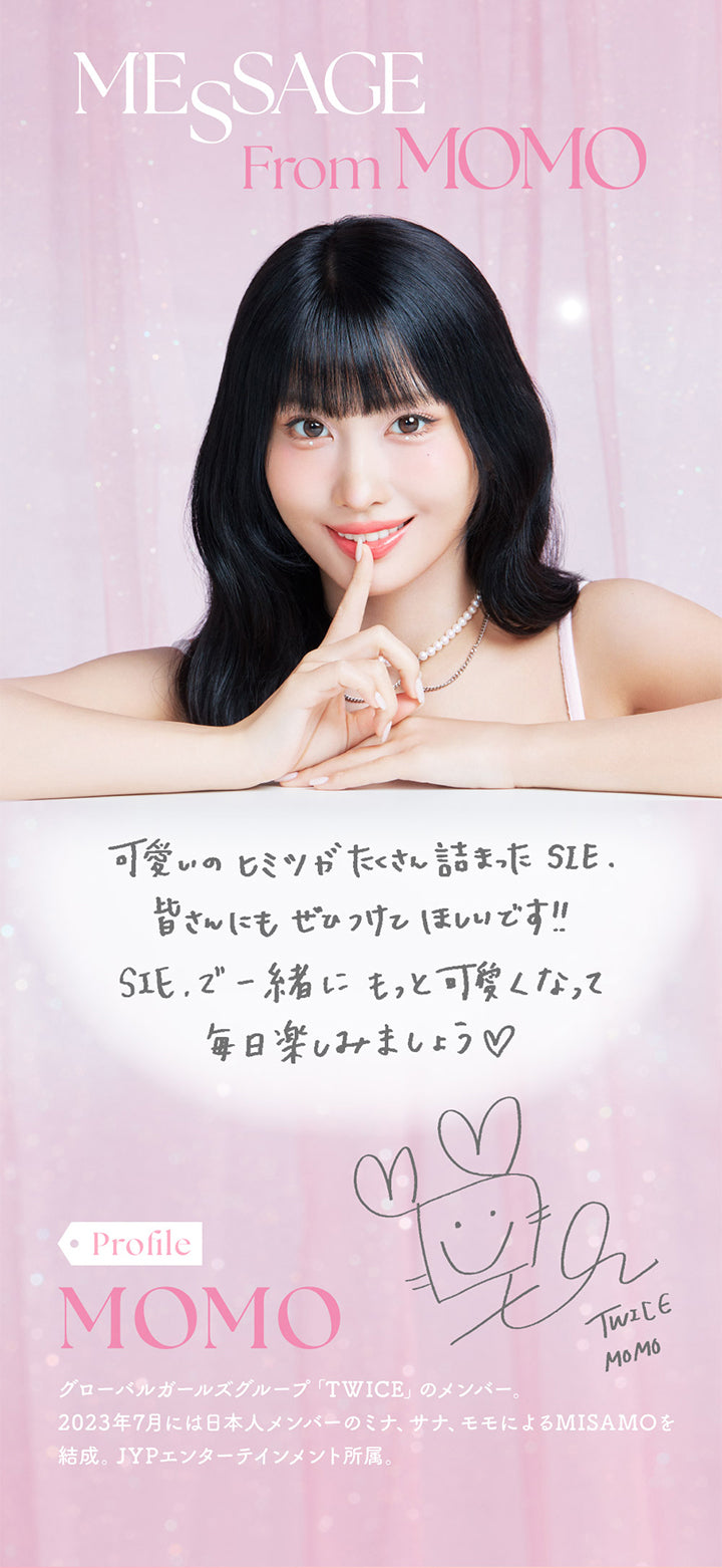 シーワンデー(SIE.1day),MESSAGE From MOMO,可愛いのヒミツがたくさん詰まった SIE.皆さんにもぜひつけてほしいです!!SIEで一緒にもっと可愛くなって毎日楽しみましょう♡,Profile,MOMO,グローバルガールズグループ 「TWICE」 のメンバー。2023年7月には日本人メンバーのミナ、サナ、モモによるMISAMOを 結成。 JYPエンターテインメント所属。|シーワンデー SIE.1day カラコン カラーコンタクト