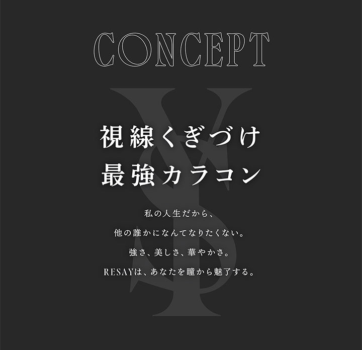 CONCEPT, 視線くぎづけ最強カラコン, 私の人生だから、他の誰かになんてなりたくない。, 強さ、美しさ、 華やかさ。, RESAYは、 あなたを瞳から魅了する。 | (リセイ) (RESAY) 1day カラコン カラーコンタクト 
