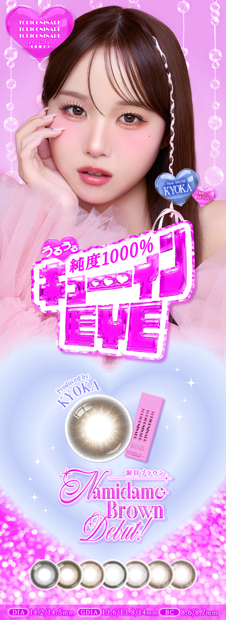 トリコニナル(Toriconinaru), うるうる純度1000%キューインEye, New Muse きょうか(Kyoka), 装用レンズ：涙目ブラウン, 涙目ブラウン(Namidame Brown) Debut！, Produced by きょうか(Kyoka), DIA14.2mm/14.5mm, GDIA13.6mm/13.8mm/14.0mm, BC8.6mm/8.7mm, 1箱10枚入り | トリコニナル Toriconinaru 1day カラコン カラーコンタクト
