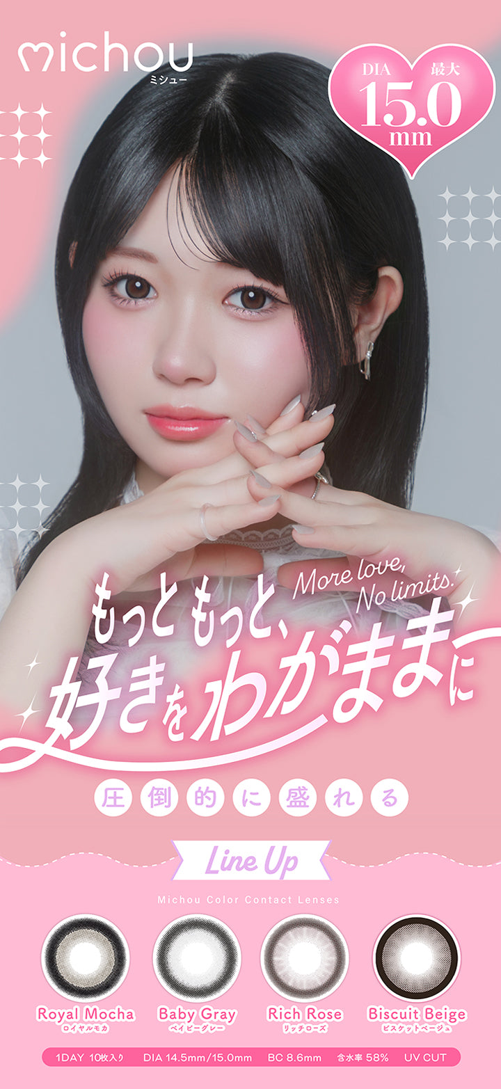 ミシュー(michou),More love, No limits.,もっともっと、すきをわがままに,圧倒的に盛れるLine up,Michou Color Contact Lens,ロイヤルモカ(Royal Mocha),ベイビーグレー(Baby Gray),リッチローズ(Rich Rose),ビスケットベージュ(Biscuit Beige),1day10枚入り,DIA14.5mm / 15.0mm,BC8.6mm,含水率58%,UV Cut | ミシュー michou 1day カラコン カラーコンタクト
