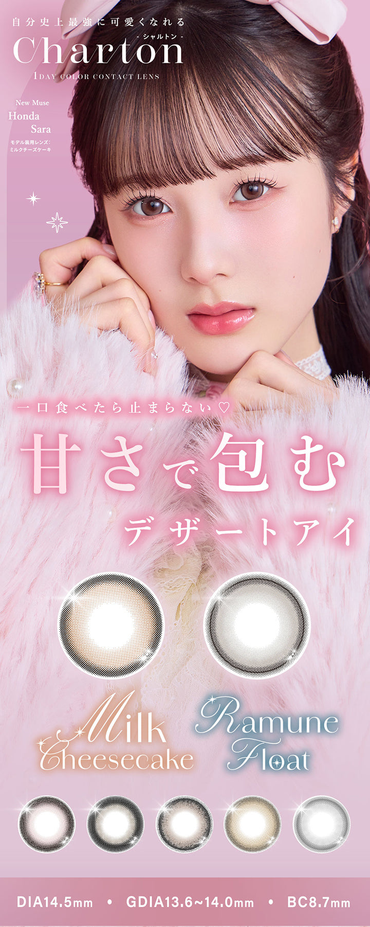 シャルトンワンデー(Charton 1day),1day Color Contact Lens,一口食べたら止まらない♡甘さで包むデザートアイ,自分史上最強に可愛くなれる.New Muse:Honda Sara,モデル装用レンズ：ミルクチーズケーキ,1day,DIA14.5mm,GDIA13.6mm~14.0mm,BC8.7mm | シャルトンワンデー Charton 1day カラコン カラーコンタクト
