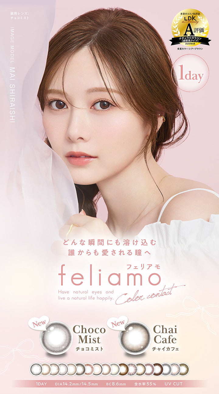 フェリアモワンデー(feliamo 1day) Have natural eyes and live a natural life happily.color contact,本音のコスメ批評誌「LDK」A評価 ナチュラルカラコン(裸眼風タイプ)2025年9月 受賞カラー:シアーブラウン,image model:mai shiraishi 装用レンズ:チョコミスト,どんな瞬間にも溶け込む誰からも愛される瞳へ,Newチョコミスト(Choco Mist) Newチャイカフェ(Chai Cafe),1day DIA14.2mm/14.5mm 着色直径13.0mm BC8.6mm 含水率55.0% UV Cut | フェリアモワンデー feliamo 1day カラコン カラーコンタクト

