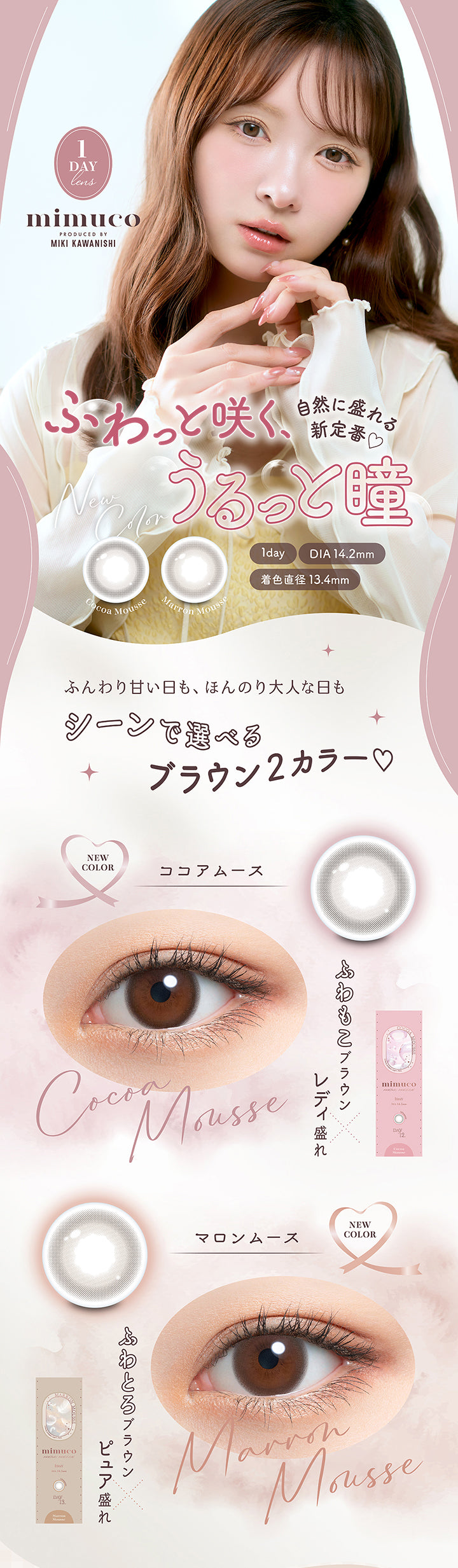 ミムコ(mimuco) produced by Miki Kawanishi,1day DIA14.2mm 着色直径13.4mm,自然に盛れる新定番♡ふわっと咲く、うるっと瞳,新色の紹介,ふんわり甘い日も、ほんのり大人な日もシーンで選べるブラウン2カラー,ココアムース(Cocoa Mousse) ふわもこブラウン × レディ盛れ,マロンムース(Marron Mousse) ふわとろブラウン × ピュア盛れ | ミムコ mimuco 1day カラコン カラーコンタクト
