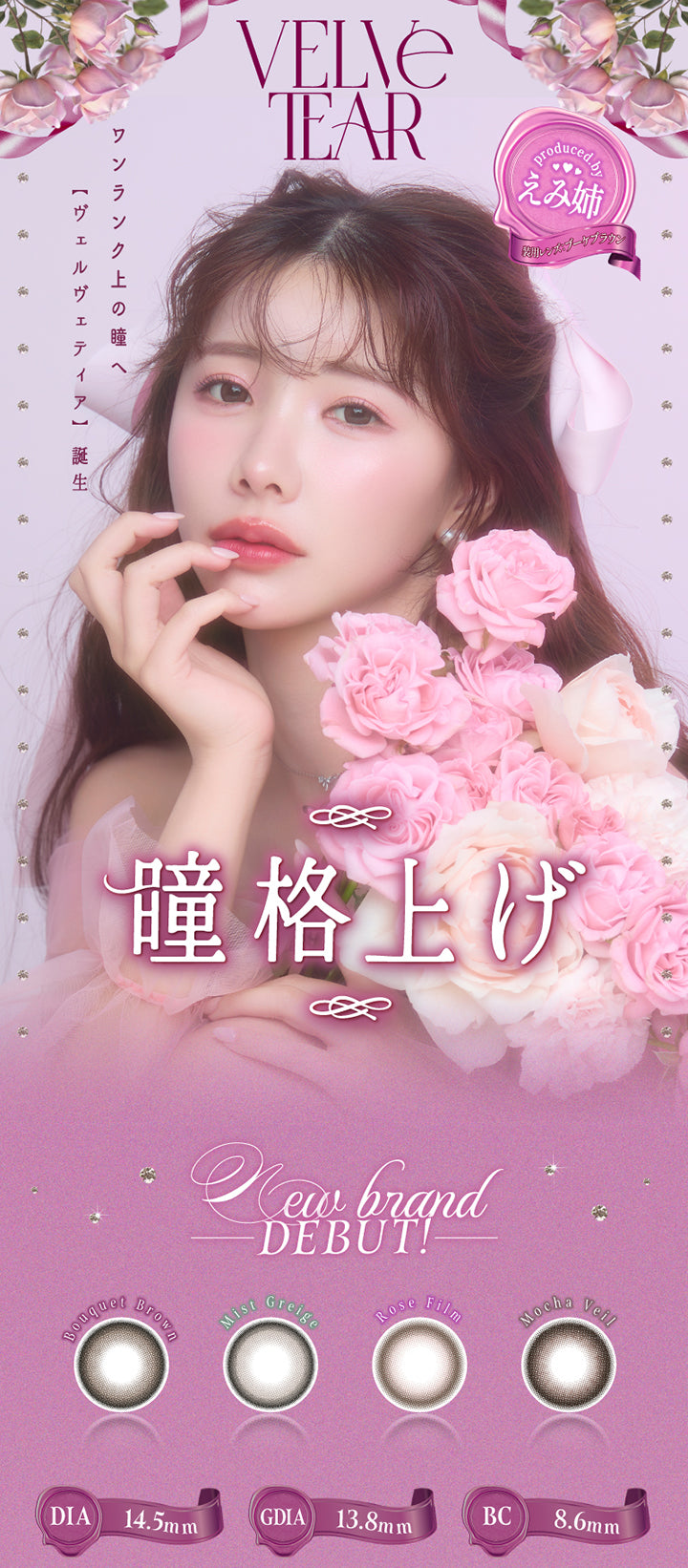 ヴェルヴェティア(Velvetear) DIA14.5mm GDIA13.8mm BC8.6mm,Produced by えみ姉 装用レンズ：ブーケブラウン,瞳格上げ,ワンランク上の瞳へ【ヴェルヴェティア誕生】,new brand debut!,ブーケブラウン(Bouquet Brown),ミストグレージュ(Mist Greige),ロゼフィルム(Rose Film),モカヴェール(Mocha Veil) | ヴェルヴェティア Velvetear 1day カラコン カラーコンタクト
