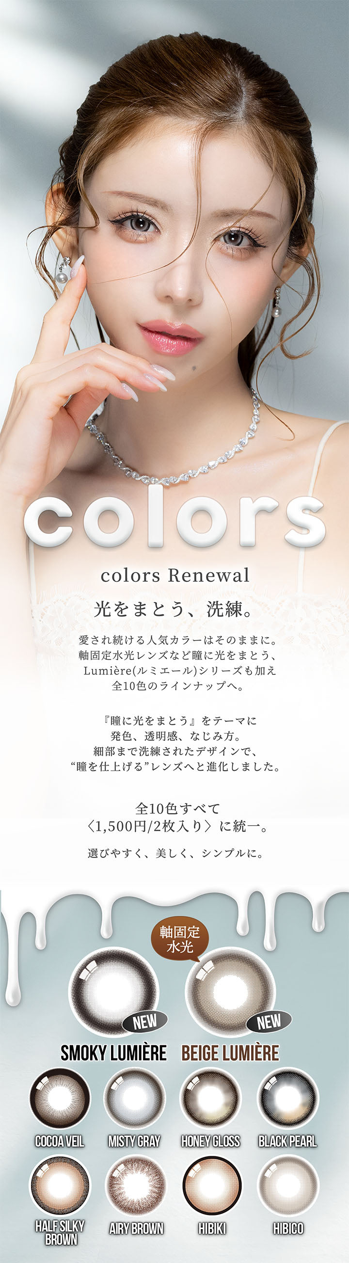 カラーズ(colors) Renewal,光をまとう、洗練。,愛され続ける人気カラーはそのままに。,軸固定水光レンズなど瞳に光をまとう、Lumiere(ルミエール)シリーズも加え全10色のラインナップへ。,『瞳に光をまとう』をテーマに発色、透明感、なじみ方。,細部まで洗練されたデザインで、“瞳を仕上げる”レンズへと進化しました。,全10色すべて〈1,500円/2枚入り〉に統一。,選びやすく、美しく、シンプルに。 | カラーズ colors 1month monthly カラコン カラーコンタクト
