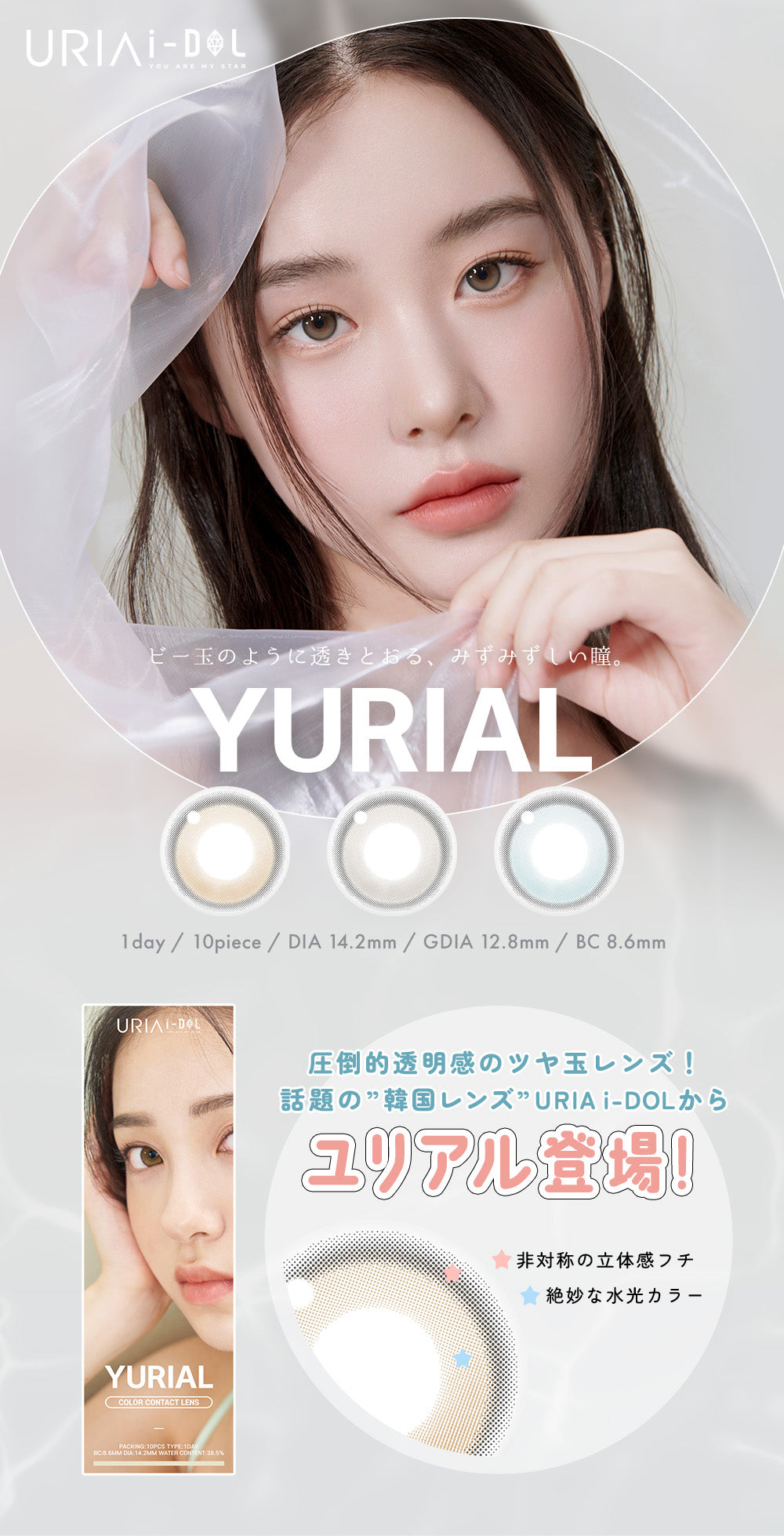 URIAI-DOL,YOU ARE MY STAR,ビー玉のように透きとおる、みずみずしい瞳。,1day / 10piece / DIA 14.2mm / GDIA 12.8mm / BC8.6mm,COLOR CONTACT LENS,PACKING:10PCS TYPE: 1DAY,BC:8.6mm DIA:14.2mm WATER CONTENT:38.5%,圧倒的透明感のツヤ玉レンズ!,話題の”韓国レンズ”URIA i-DOL から,ユリアル登場!,非対称の立体感フチ,絶妙な水光カラー | ユリアアイドル ユリアル(URIA-iDOL YURIAL) 1day カラコン カラーコンタクト
