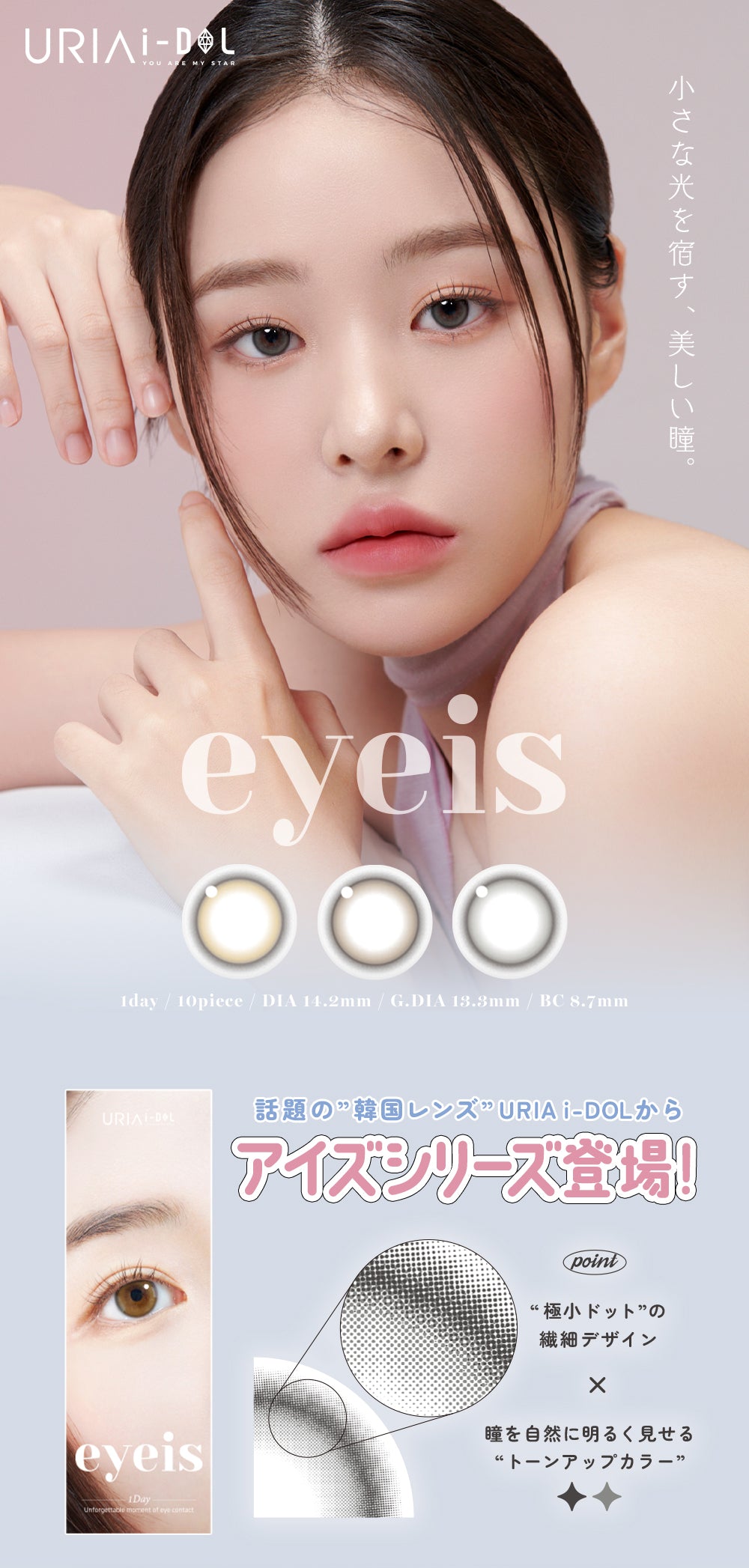 URIAI-DOL,YOU ARE MY STAR,eyeis,小さな光を宿す、美しい瞳。,1day / 10piece / DIA 14.2mm / G.DIA 13.3mm / BC 8.7mm,話題の”韓国レンズ”URIA i-DOLからアイズシリーズ登場!,Unforgettable moment of eye contact,point,極小ドットの繊細デザイン×瞳を自然に明るく見せるトーンアップカラー | ユリアアイドル アイズ URIA-iDOL eyeis 1day カラコン カラーコンタクト
