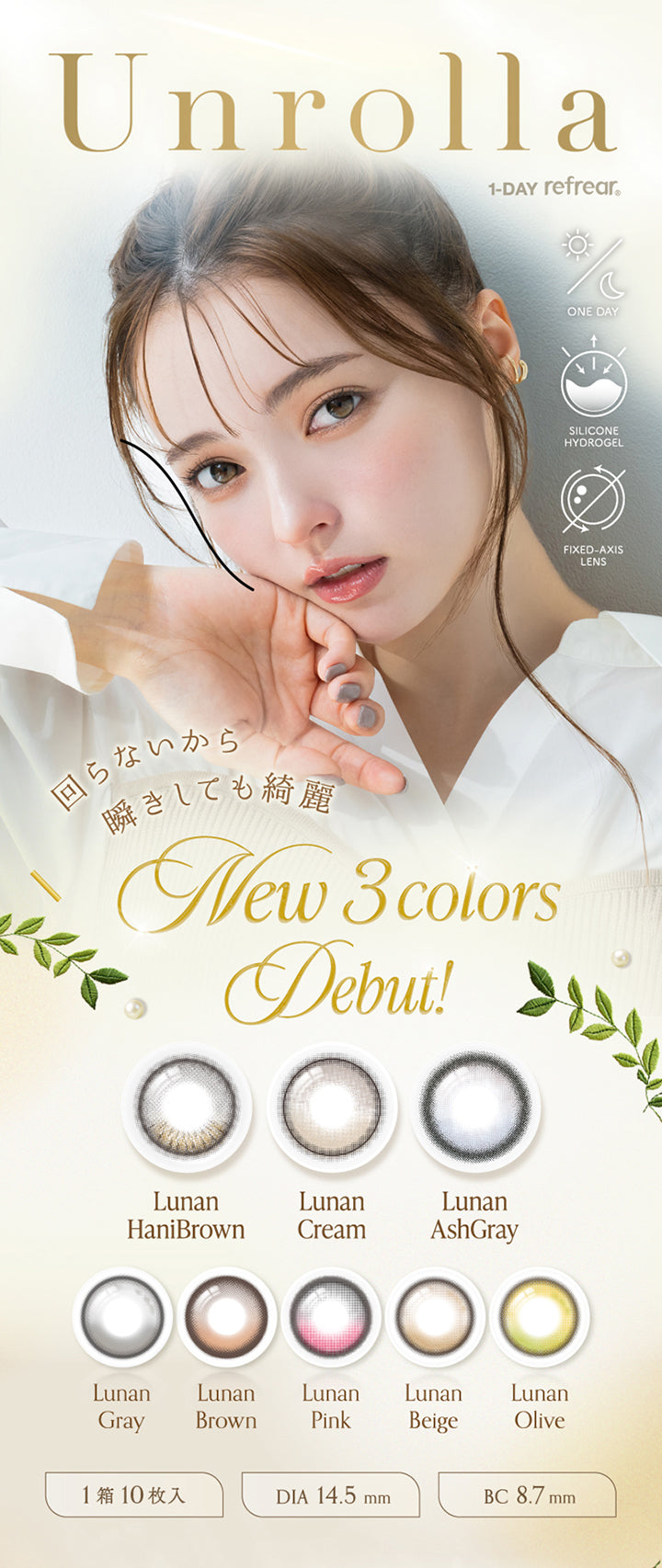 アンローラ(Unrolla) 1-day refrear,回らないから瞬きしても綺麗,New 3colors debut！,ルナンハニブラウン(Lunan Hanibrown),ルナンクリーム(Lunan Cream),ルナンアッシュグレー(Lunan Ashgray),ルナングレー(Lunan Grey),ルナンブラウン(Lunan Brown),ルナンピンク(Lunan Pink),ルナンベージュ(Lunan Beige),ルナンオリーブ(Lunan Olive),ワンデー シリコーンハイドロゲル素材 軸固定レンズ 1箱10枚入り DIA14.5mm BC8.7mm | アンローラ Unrolla 1day refrear カラコン カラーコンタクト
