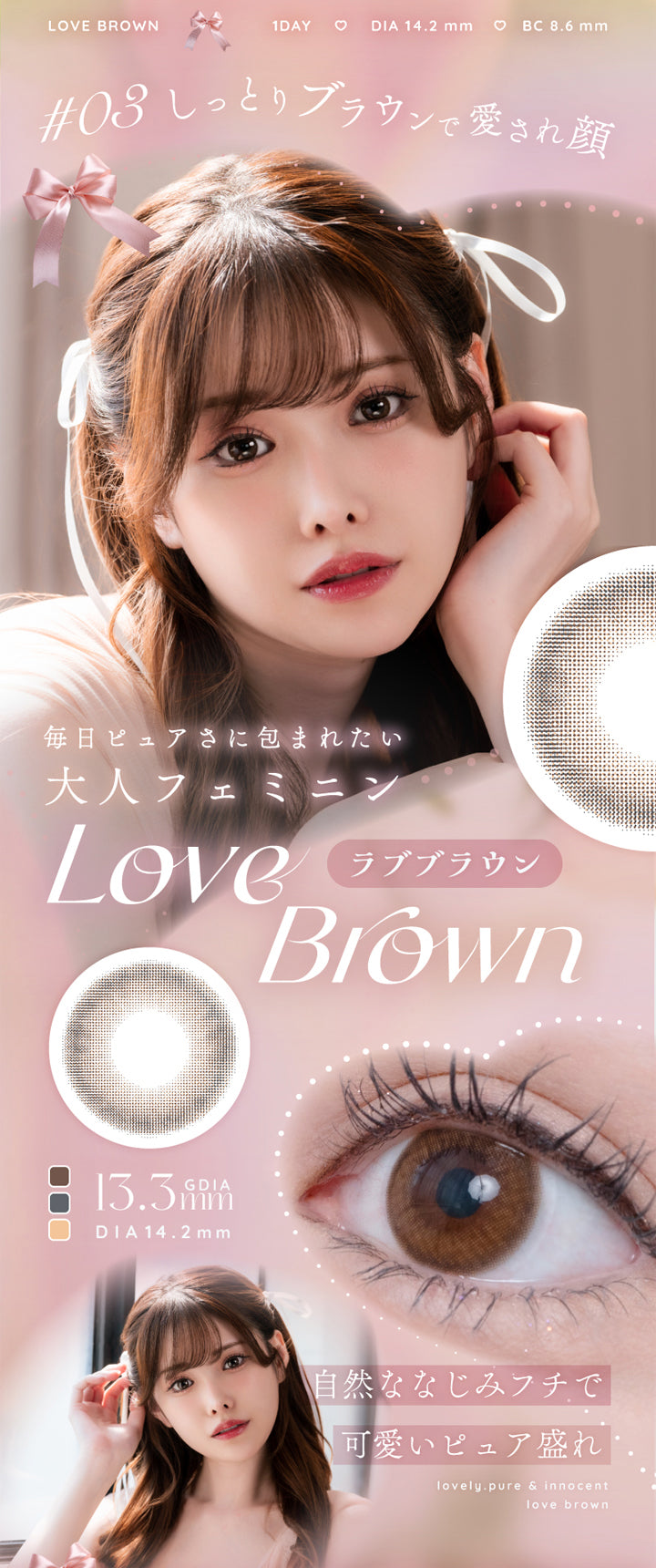 アイリスト(eyelist),LOVE BROWN,1DAY,DIA14.2mm,BC8.6mm,#03 しっとりブラウンで愛され顔,毎日ピュアさに包まれたい,大人フェミニン,Love Brown,ラブブラウン,13.3mm,自然ななじみフチで可愛いピュア盛れ|アイリスト eyelist カラコン カラーコンタクト
