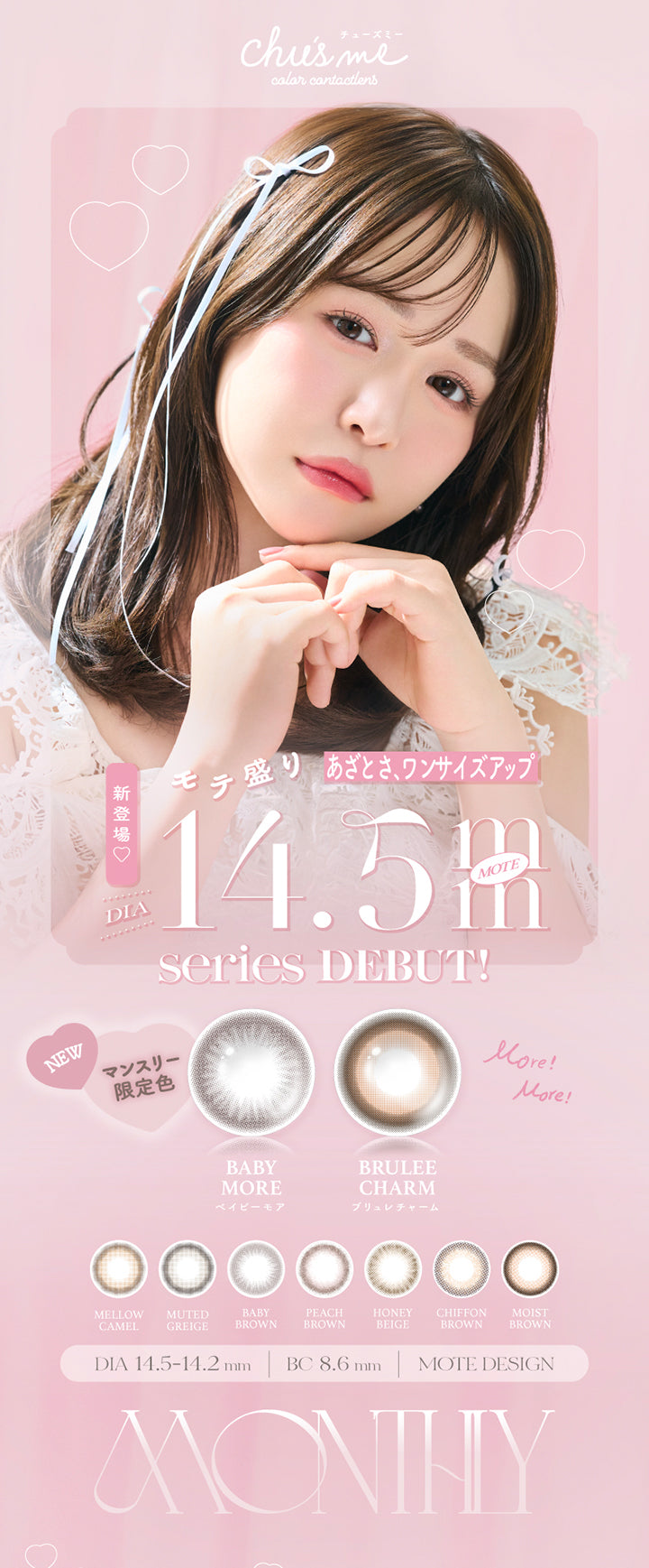 chu's me, colar cantact lens, あざとさ、ワンサイズアップ, 新登場♡, モテ盛り, DIA, 14.5mm, Series Debut, New, マンスリー, 限定色, Baby More, ベイビーモア, More!More!, Brulee Charm, ブリュレチャーム, Mellow Camel, Muted Greige, Baby Brown, Peach Brown, Honey Beige, Chiffon Brown, Moist Brown, DIA 14.5-14.2 mm, BC 8.6 mm, Mote Design, monthly | チューズミーマンスリー chu's me monthly カラコン カラーコンタクト
