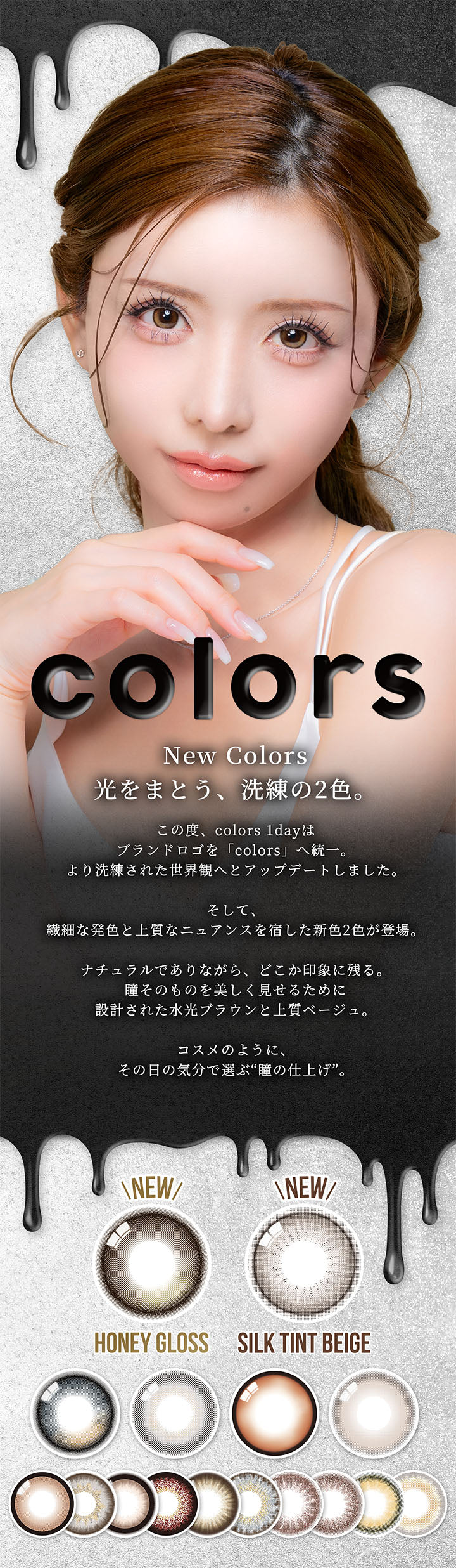 カラーズワンデー(colors 1day),New Colors,光をまとう、洗練の2色。,この度、colors 1dayはブランドロゴを「colors」へ統一。より洗練された世界観へとアップデートしました。,そして、繊細な発色と上質なニュアンスを宿した新色2色が登場。,ナチュラルでありながら、どこか印象に残る。瞳そのものを美しく見せるために設計された水光ブラウンと上質ベージュ。,コスメのように、その日の気分で選ぶ“瞳の仕上げ”。,New ハニーグロス(Honey Gloss),New シルクティントベージュ(Silk Tint Beige) | カラーズワンデー colors 1day カラコン カラーコンタクト

