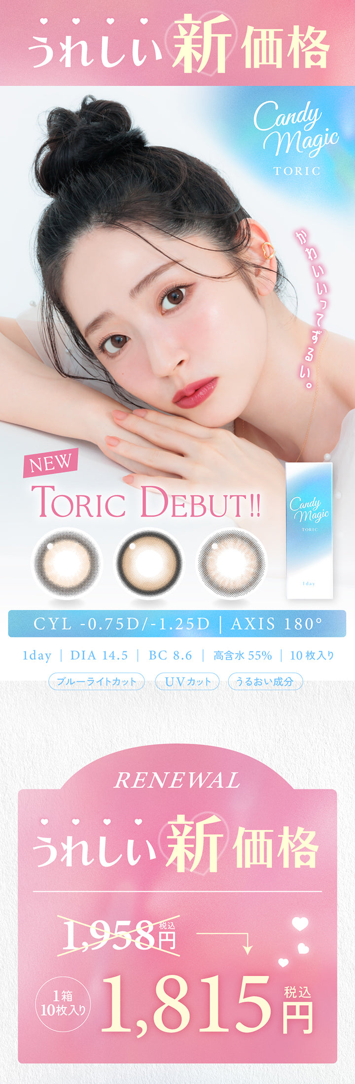 うれしい新価格,キャンディーマジックトーリックワンデー(candy magic toric 1day),かわいいってずるい。,New toric Debut,CYL -0.75D/-1.25D | AXIS 180°,1day DIA14.5mm BC8.6mm 含水率55.0% 1箱10枚入り ブルーライトカット UVカット うるおい成分,リニューアル(Renewal),うれしい新価格1箱10枚入り税込1958円から税込1815円 | キャンディーマジック トーリックワンデー Candy Magic toric 1Day カラコン カラーコンタクト