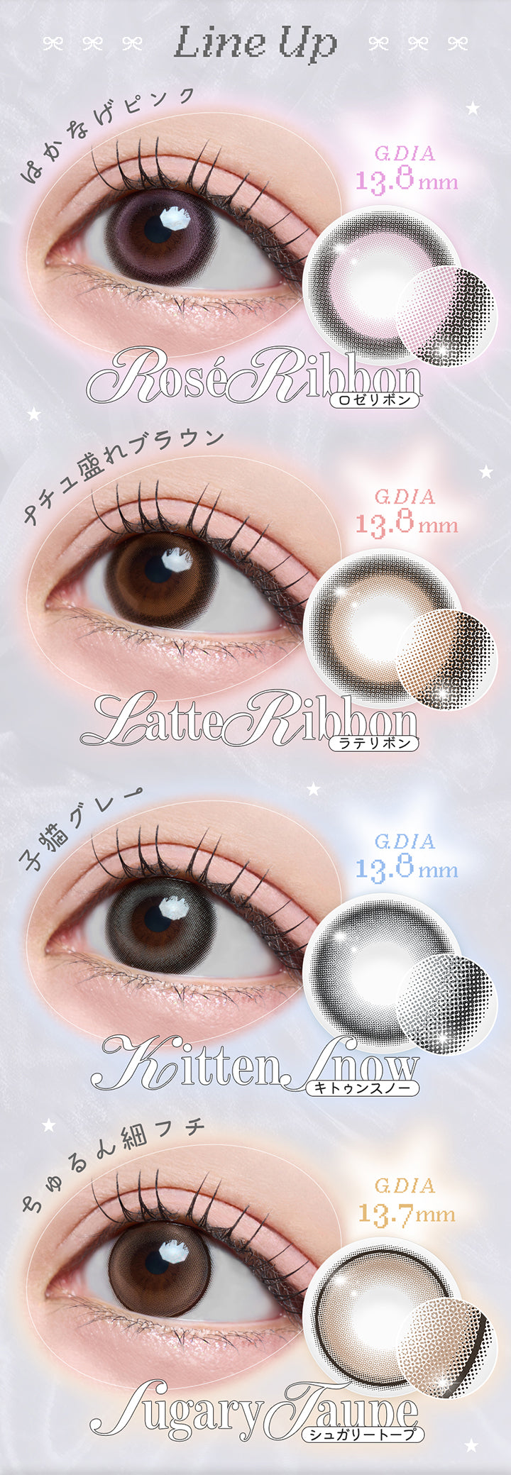 Line Up,はかなげピンク,G Dia,13.8mm,Rosé Ribbon,ロゼリボン,ナチュ盛れブラウン,G Dia,13.8mm,Latte Ribbon,ラテリボン,子猫グレー,G Dia,13.8mm,Kitten Amow,キトゥンスノー,ちゅるん細フチ,G Dia,13.7mm,Sugary Taupe,シュガリートープ|リルボン(Lillbon) 1day カラコン カラーコンタクト