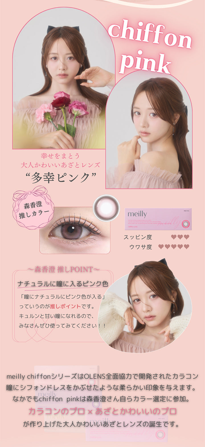 シフォンピンク(Chiffon Pink),森香澄推しカラー,多幸ピンク,幸せをまとう大人カワイイあざとレンズ,すっぴん度３ ウワサ度５,森香澄推しpoint,ナチュラルに瞳に入るピンク色,瞳にナチュラルにピンクの色が入るっていうのが推しポイントです。キュルンと甘い瞳になれるので、みなさんぜひ使ってみてください。,meilly chiffonシリーズはOLENS全面協力で開発されたカラコン。,瞳にシフォンドレスをかぶせたような柔らかい印象を与えます。なかでもchiffon Pinkは森香澄さん自らカラー選定に参加。カラコンのプロ × あざとかわいいのプロが作り上げたかわいいあざとレンズの誕生です。 | メイリーシフォンワンデー meilly chiffon 1day カラコン カラーコンタクト
