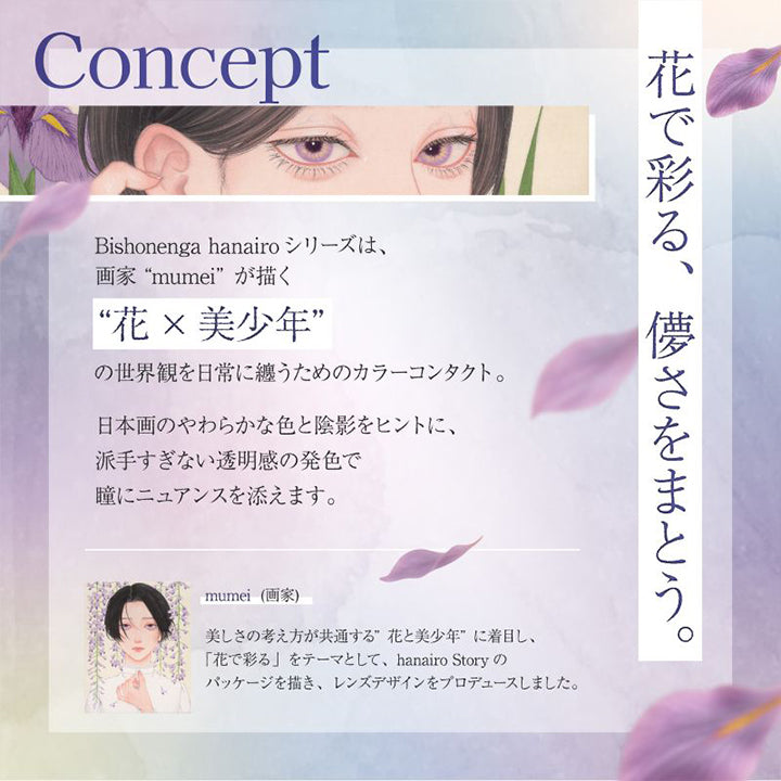 Concept, 花で彩る、儚さをまとう。, Bishonenga hanairo シリーズは、画家mumeiが描く花×美少年の世界観を日常に纏うためのカラーコンタクト。日本画のやわらかな色と陰影をヒントに、派手すぎない透明感の発色で瞳にニュアンスを添えます。, mumei(画家)：美しさの考え方が共通する花と美少年に着目し、「花で彩る」をテーマとして、hanairo Story のバッケージを描き、レンズデザインをプロデュースしました。 | 美少年画 ビショーネンガ Bishonenga 1day カラコン カラーコンタクト

